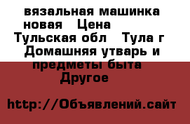 вязальная машинка новая › Цена ­ 1 500 - Тульская обл., Тула г. Домашняя утварь и предметы быта » Другое   